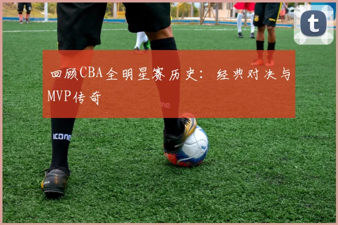 回顾CBA全明星赛历史：经典对决与MVP传奇