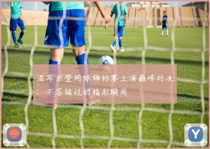 温布尔登网球锦标赛上演巅峰对决：不容错过的精彩瞬间