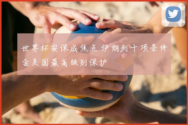 世界杯安保成焦点 伊朗列十项条件含美国最高级别保护
