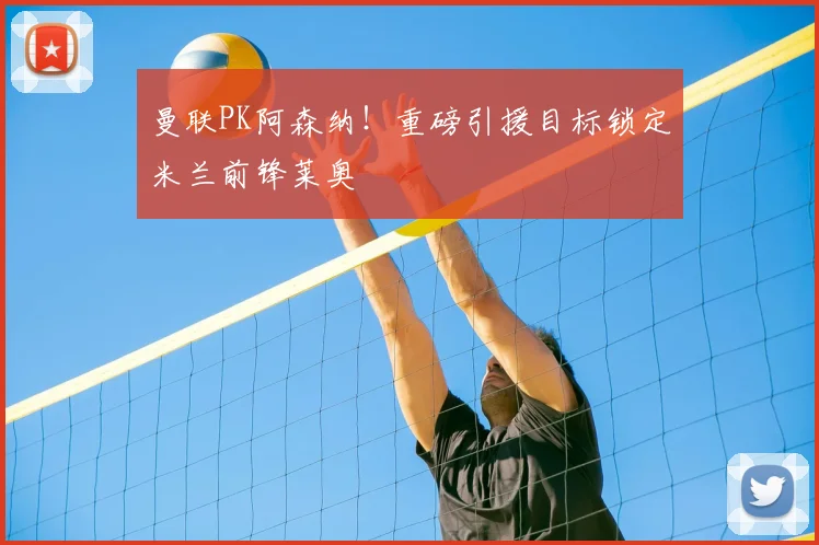 曼联PK阿森纳！重磅引援目标锁定米兰前锋莱奥