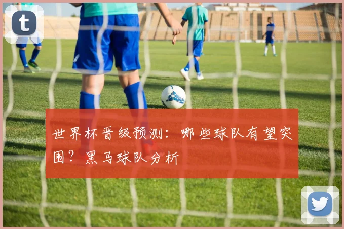 世界杯晋级预测：哪些球队有望突围？黑马球队分析