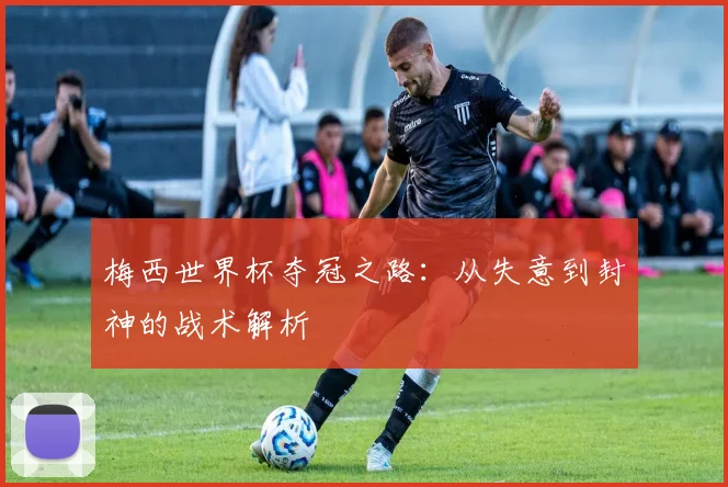 梅西世界杯夺冠之路：从失意到封神的战术解析