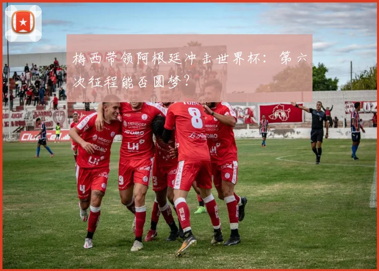 梅西带领阿根廷冲击世界杯:第六次征程能否圆梦?