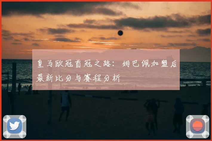 皇马欧冠首冠之路:姆巴佩加盟后最新比分与赛程分析