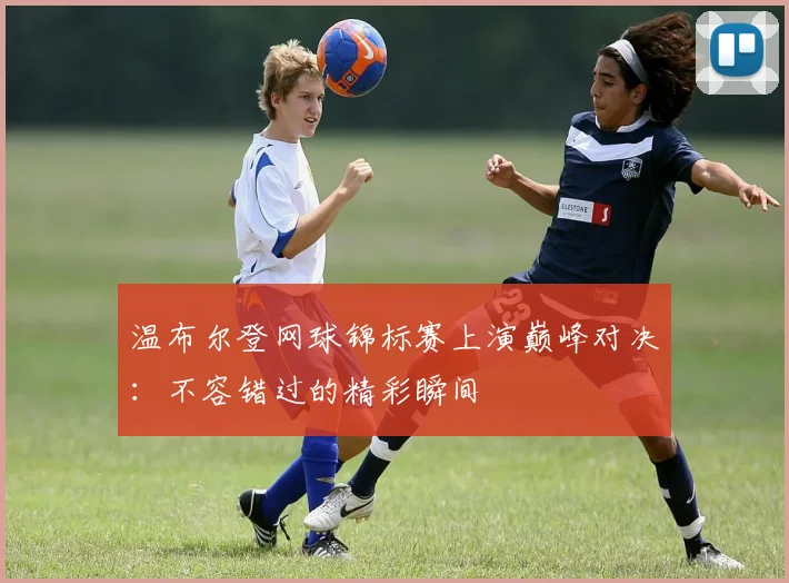 温布尔登网球锦标赛上演巅峰对决：不容错过的精彩瞬间