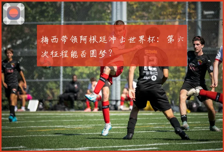 梅西带领阿根廷冲击世界杯：第六次征程能否圆梦？